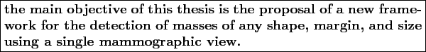\boxed{
\begin{minipage}{13.0cm}
\textbf{the main objective of this thesis is th...
...f any shape, margin, and
size using a single mammographic view.}
\end{minipage}}
